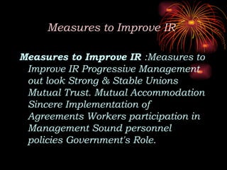 Measures to Improve IR
Measures to Improve IR :Measures to
Improve IR Progressive Management
out look Strong & Stable Unions
Mutual Trust. Mutual Accommodation
Sincere Implementation of
Agreements Workers participation in
Management Sound personnel
policies Government's Role.
 