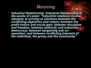 Meaning
• Industrial Relationship :Industrial Relationship In
the words of Lester: "Industrial relations involve
attempts at arriving at solutions between the
conflicting objectives and values; between the
profit motive and social gain; between discipline
and freedom, between authority and industrial
democracy; between bargaining and co-
operation; and between conflicting interests of
the individual, the group and the community”
 