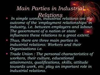 Main Parties in Industrial
Relations
• In simple words, industrial relations are the
outcome of the 'employment relationships' in
industry, i.e. between employers and labour.
The government of a nation or state
influences these relations to a great extent.
• Thus, there are three main parties in
industrial relations: Workers and their
Organisations i.e.
• Trade Union : The personal characteristics of
workers, their culture, educational
attainments, qualifications, skills, attitude
towards work, etc. play an important role in
industrial relations.
 