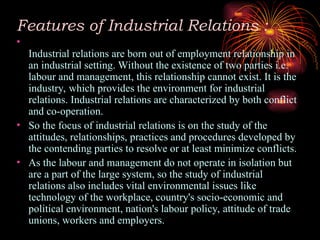 Features of Industrial Relations :
•
Industrial relations are born out of employment relationship in
an industrial setting. Without the existence of two parties i.e.
labour and management, this relationship cannot exist. It is the
industry, which provides the environment for industrial
relations. Industrial relations are characterized by both conflict
and co-operation.
• So the focus of industrial relations is on the study of the
attitudes, relationships, practices and procedures developed by
the contending parties to resolve or at least minimize conflicts.
• As the labour and management do not operate in isolation but
are a part of the large system, so the study of industrial
relations also includes vital environmental issues like
technology of the workplace, country's socio-economic and
political environment, nation's labour policy, attitude of trade
unions, workers and employers.
 