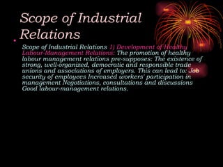 Scope of Industrial
Relations
•
Scope of Industrial Relations 1) Development of Healthy
Labour-Management Relations: The promotion of healthy
labour management relations pre-supposes: The existence of
strong, well-organized, democratic and responsible trade
unions and associations of employers. This can lead to: Job
security of employees Increased workers' participation in
management Negotiations, consultations and discussions
Good labour-management relations.
 