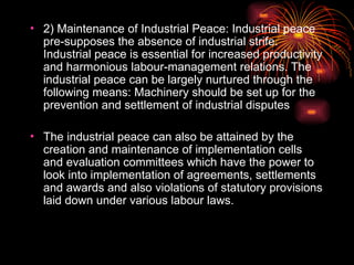 • 2) Maintenance of Industrial Peace: Industrial peace
pre-supposes the absence of industrial strife.
Industrial peace is essential for increased productivity
and harmonious labour-management relations. The
industrial peace can be largely nurtured through the
following means: Machinery should be set up for the
prevention and settlement of industrial disputes
• The industrial peace can also be attained by the
creation and maintenance of implementation cells
and evaluation committees which have the power to
look into implementation of agreements, settlements
and awards and also violations of statutory provisions
laid down under various labour laws.
 