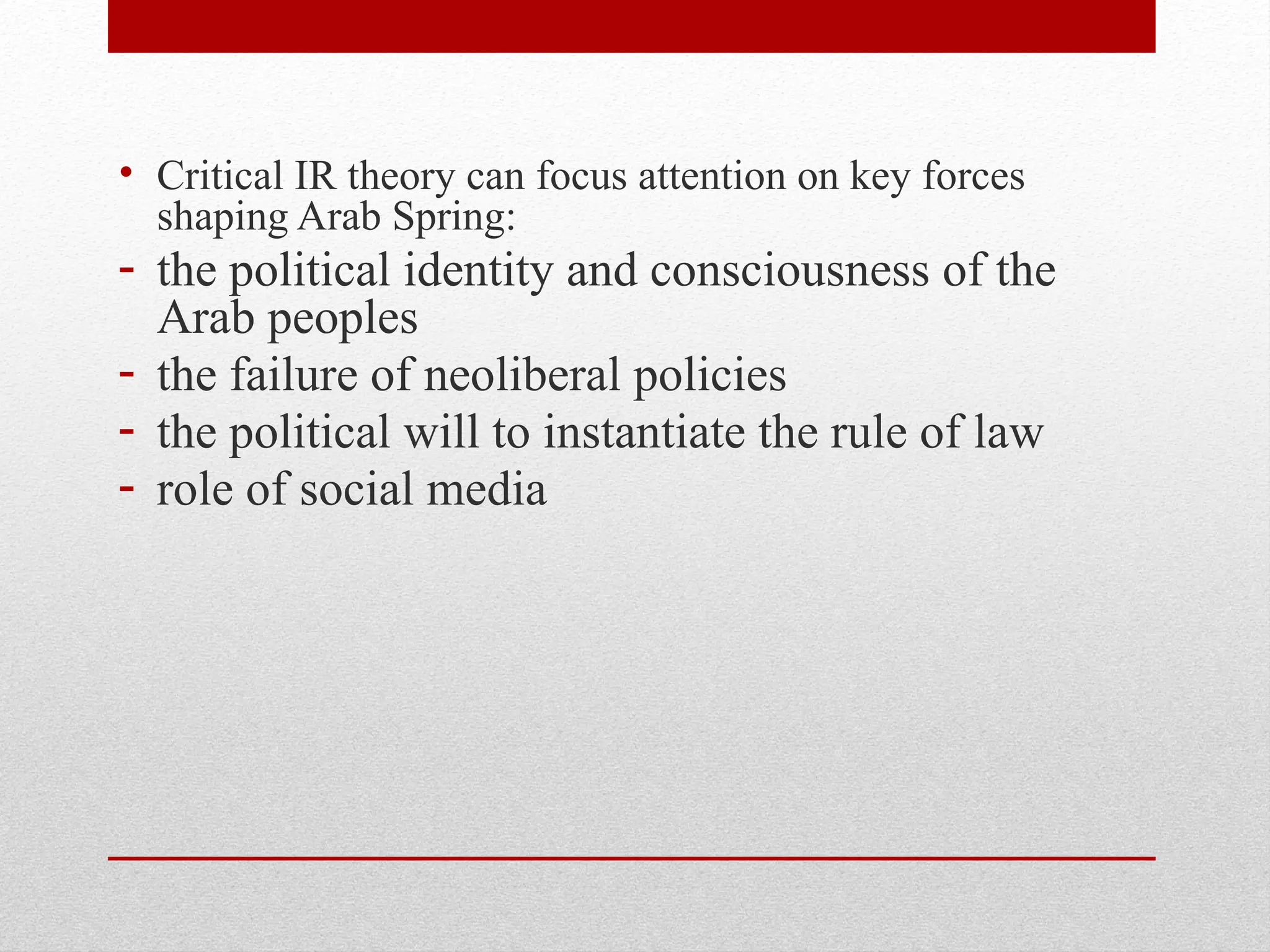 • Critical IR theory can focus attention on key forces
shaping Arab Spring:
- the political identity and consciousness of the
Arab peoples
- the failure of neoliberal policies
- the political will to instantiate the rule of law
- role of social media
 