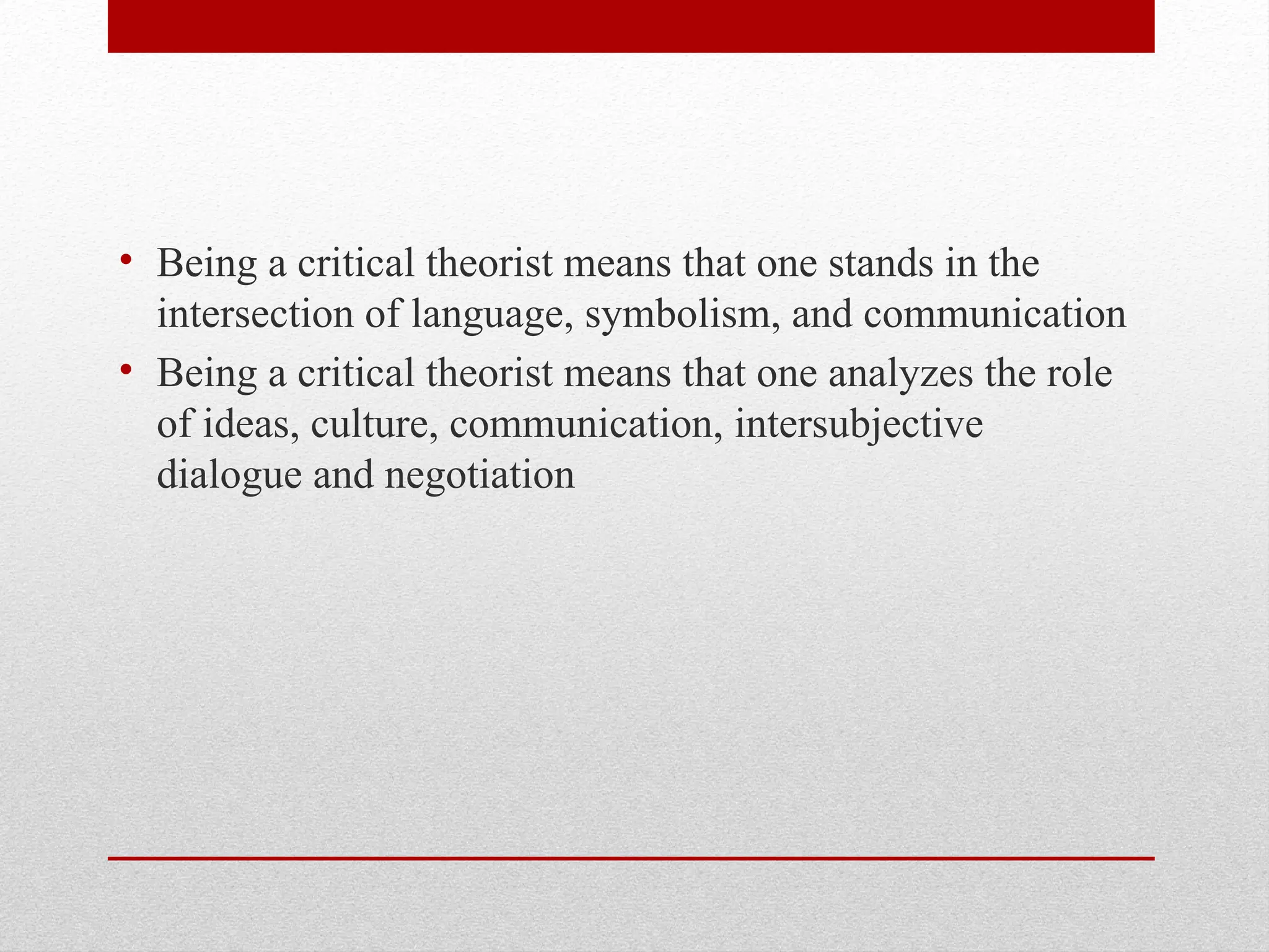 • Being a critical theorist means that one stands in the
intersection of language, symbolism, and communication
• Being a critical theorist means that one analyzes the role
of ideas, culture, communication, intersubjective
dialogue and negotiation
 