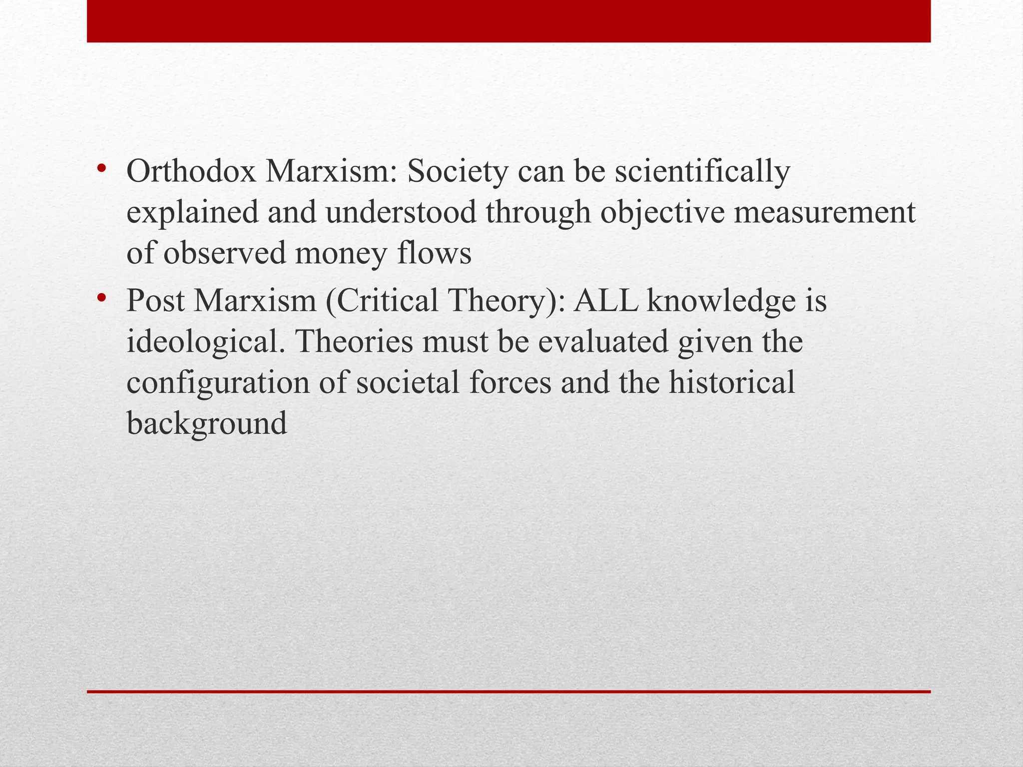 • Orthodox Marxism: Society can be scientifically
explained and understood through objective measurement
of observed money flows
• Post Marxism (Critical Theory): ALL knowledge is
ideological. Theories must be evaluated given the
configuration of societal forces and the historical
background
 
