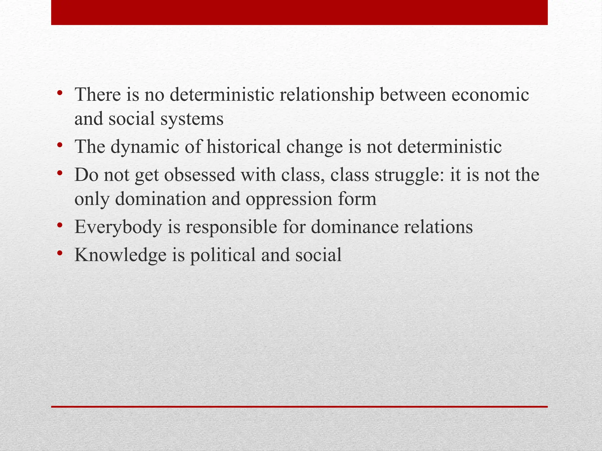 • There is no deterministic relationship between economic
and social systems
• The dynamic of historical change is not deterministic
• Do not get obsessed with class, class struggle: it is not the
only domination and oppression form
• Everybody is responsible for dominance relations
• Knowledge is political and social
 