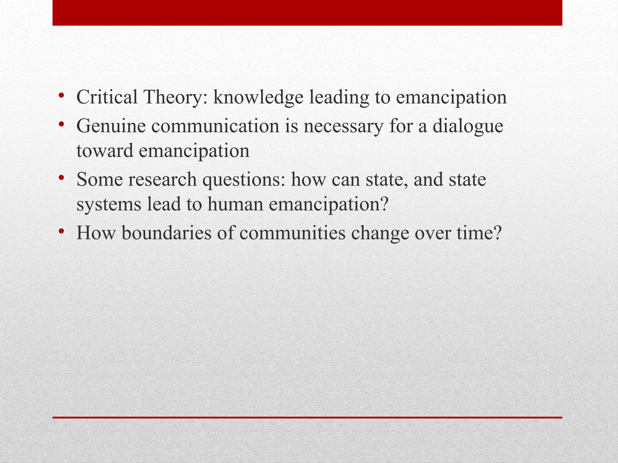 • Critical Theory: knowledge leading to emancipation
• Genuine communication is necessary for a dialogue
toward emancipation
• Some research questions: how can state, and state
systems lead to human emancipation?
• How boundaries of communities change over time?
 