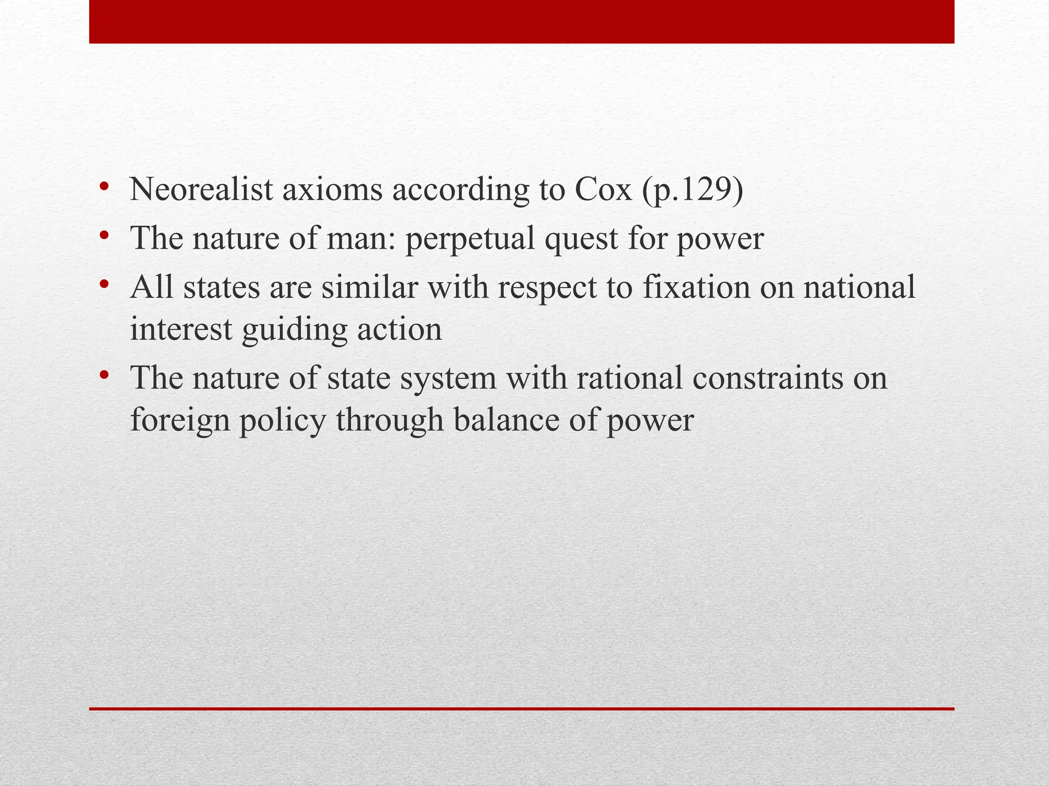 • Neorealist axioms according to Cox (p.129)
• The nature of man: perpetual quest for power
• All states are similar with respect to fixation on national
interest guiding action
• The nature of state system with rational constraints on
foreign policy through balance of power
 