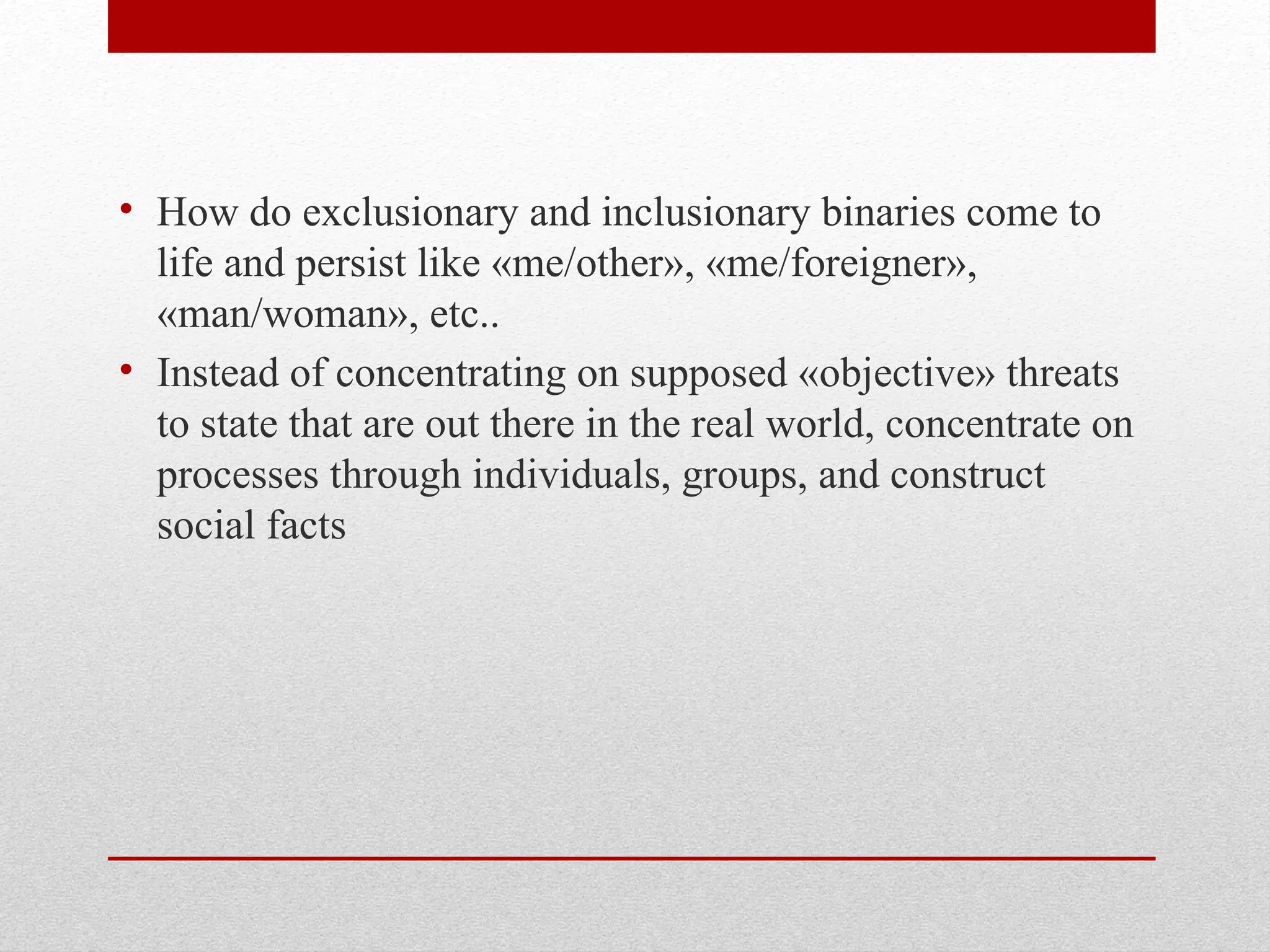• How do exclusionary and inclusionary binaries come to
life and persist like «me/other», «me/foreigner»,
«man/woman», etc..
• Instead of concentrating on supposed «objective» threats
to state that are out there in the real world, concentrate on
processes through individuals, groups, and construct
social facts
 