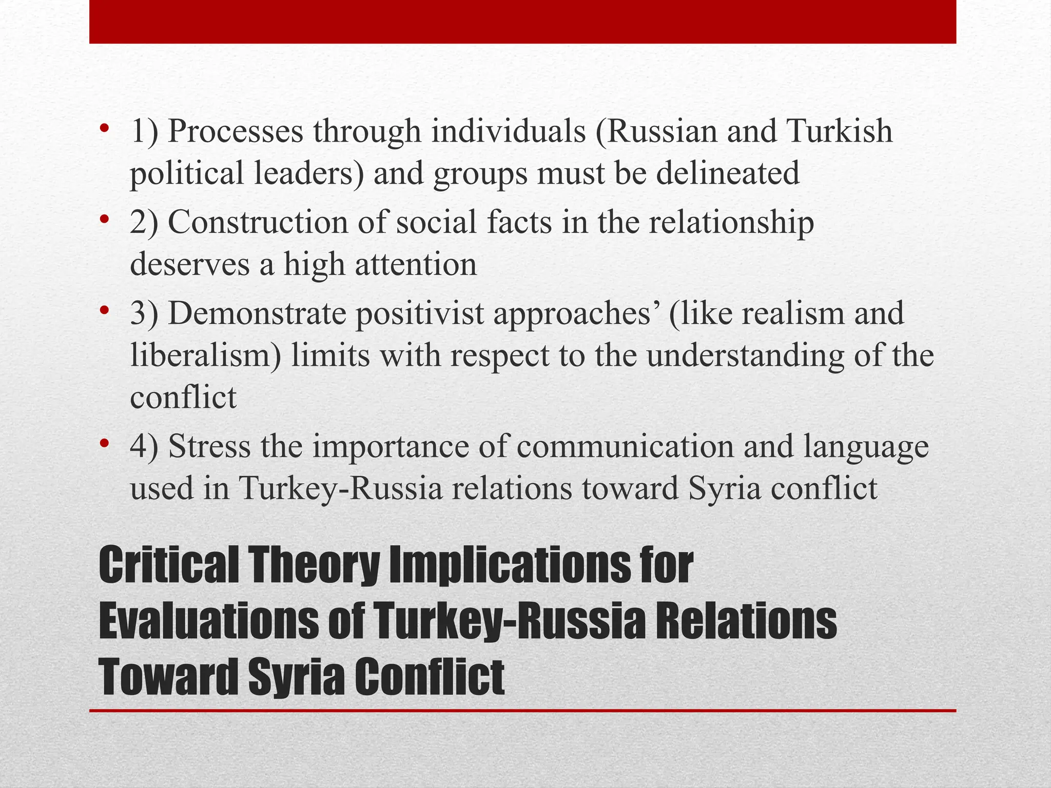 Critical Theory Implications for
Evaluations of Turkey-Russia Relations
Toward Syria Conflict
• 1) Processes through individuals (Russian and Turkish
political leaders) and groups must be delineated
• 2) Construction of social facts in the relationship
deserves a high attention
• 3) Demonstrate positivist approaches’ (like realism and
liberalism) limits with respect to the understanding of the
conflict
• 4) Stress the importance of communication and language
used in Turkey-Russia relations toward Syria conflict
 