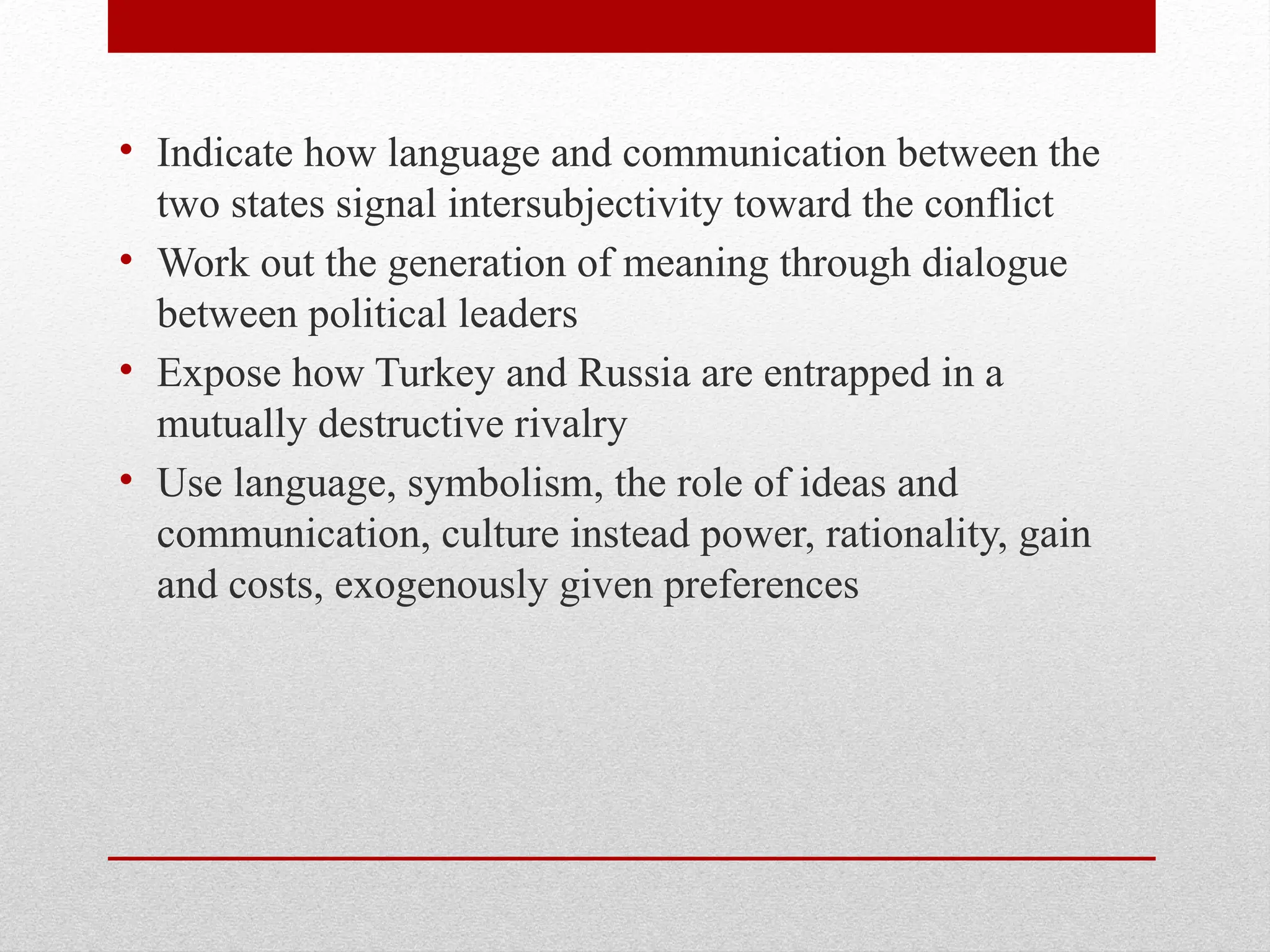 • Indicate how language and communication between the
two states signal intersubjectivity toward the conflict
• Work out the generation of meaning through dialogue
between political leaders
• Expose how Turkey and Russia are entrapped in a
mutually destructive rivalry
• Use language, symbolism, the role of ideas and
communication, culture instead power, rationality, gain
and costs, exogenously given preferences
 