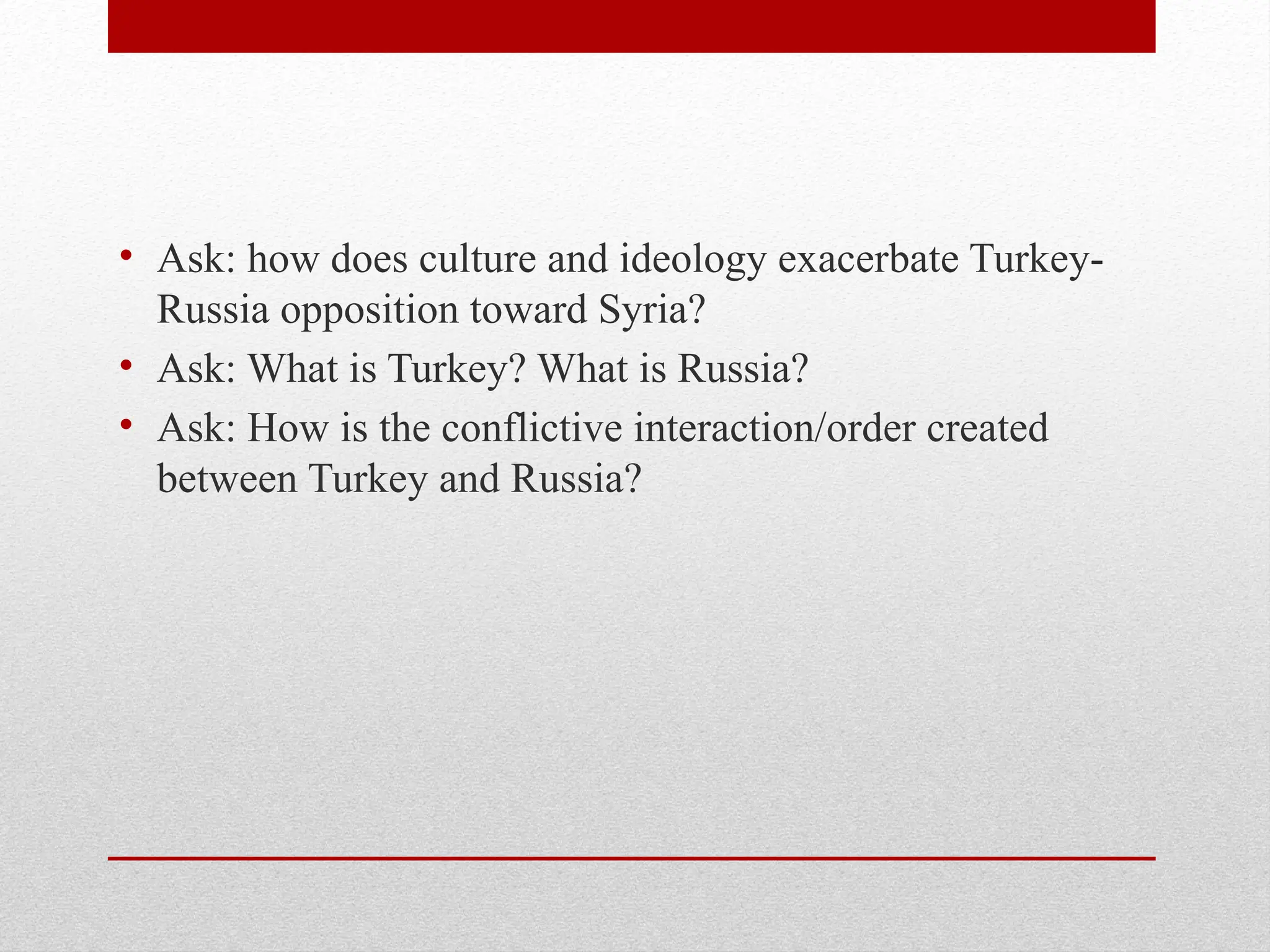 • Ask: how does culture and ideology exacerbate Turkey-
Russia opposition toward Syria?
• Ask: What is Turkey? What is Russia?
• Ask: How is the conflictive interaction/order created
between Turkey and Russia?
 