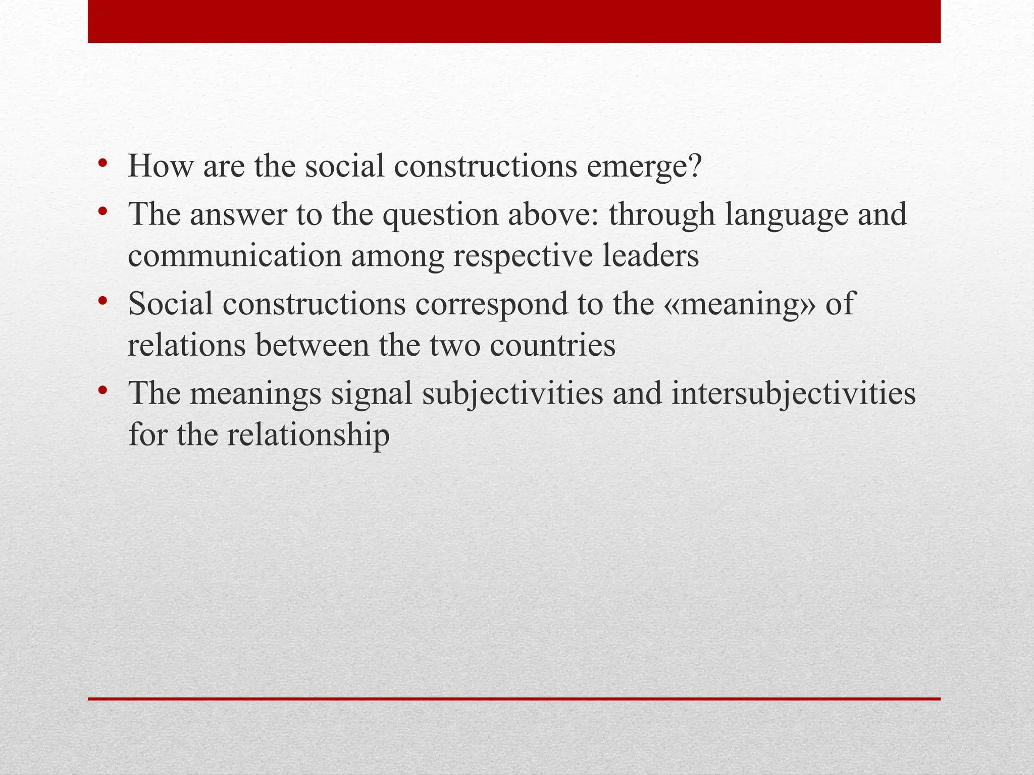 • How are the social constructions emerge?
• The answer to the question above: through language and
communication among respective leaders
• Social constructions correspond to the «meaning» of
relations between the two countries
• The meanings signal subjectivities and intersubjectivities
for the relationship
 