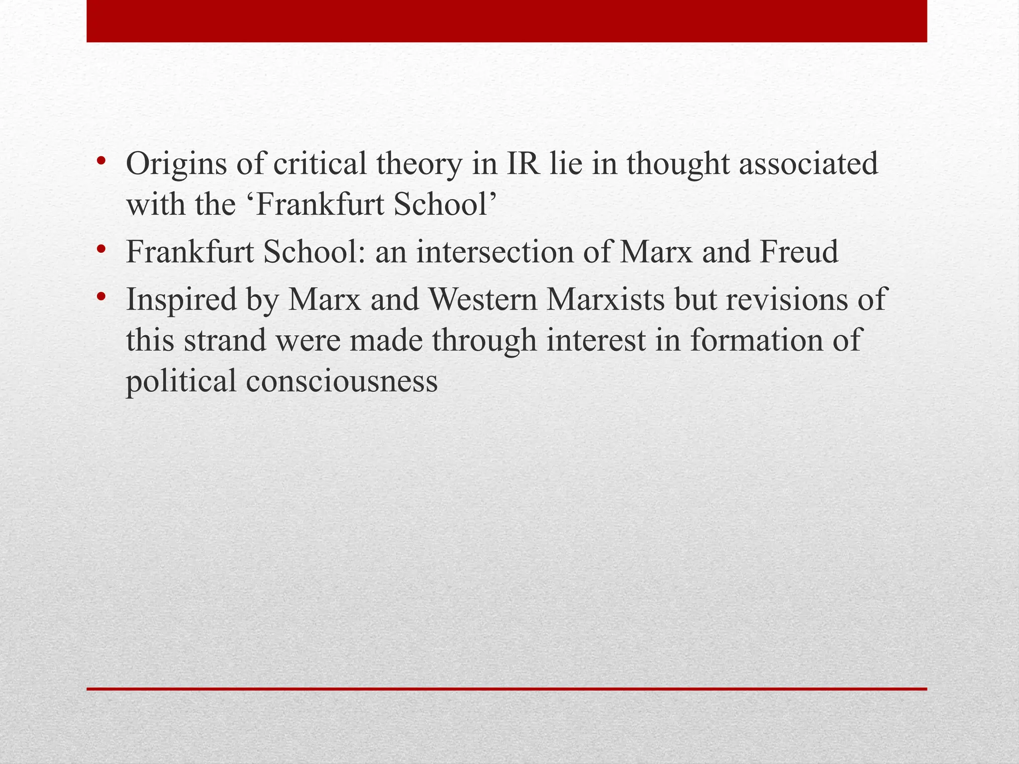 • Origins of critical theory in IR lie in thought associated
with the ‘Frankfurt School’
• Frankfurt School: an intersection of Marx and Freud
• Inspired by Marx and Western Marxists but revisions of
this strand were made through interest in formation of
political consciousness
 