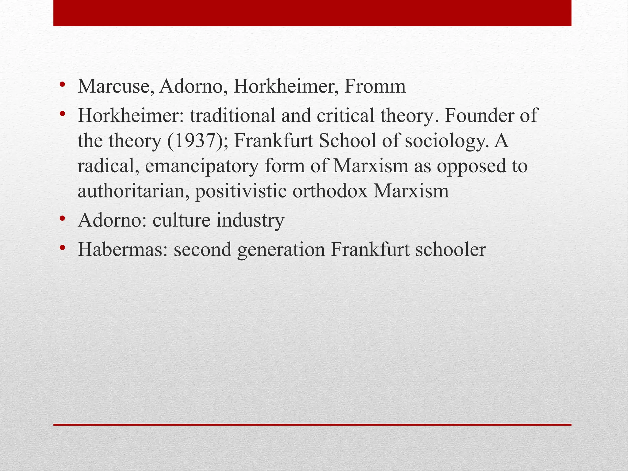 • Marcuse, Adorno, Horkheimer, Fromm
• Horkheimer: traditional and critical theory. Founder of
the theory (1937); Frankfurt School of sociology. A
radical, emancipatory form of Marxism as opposed to
authoritarian, positivistic orthodox Marxism
• Adorno: culture industry
• Habermas: second generation Frankfurt schooler
 