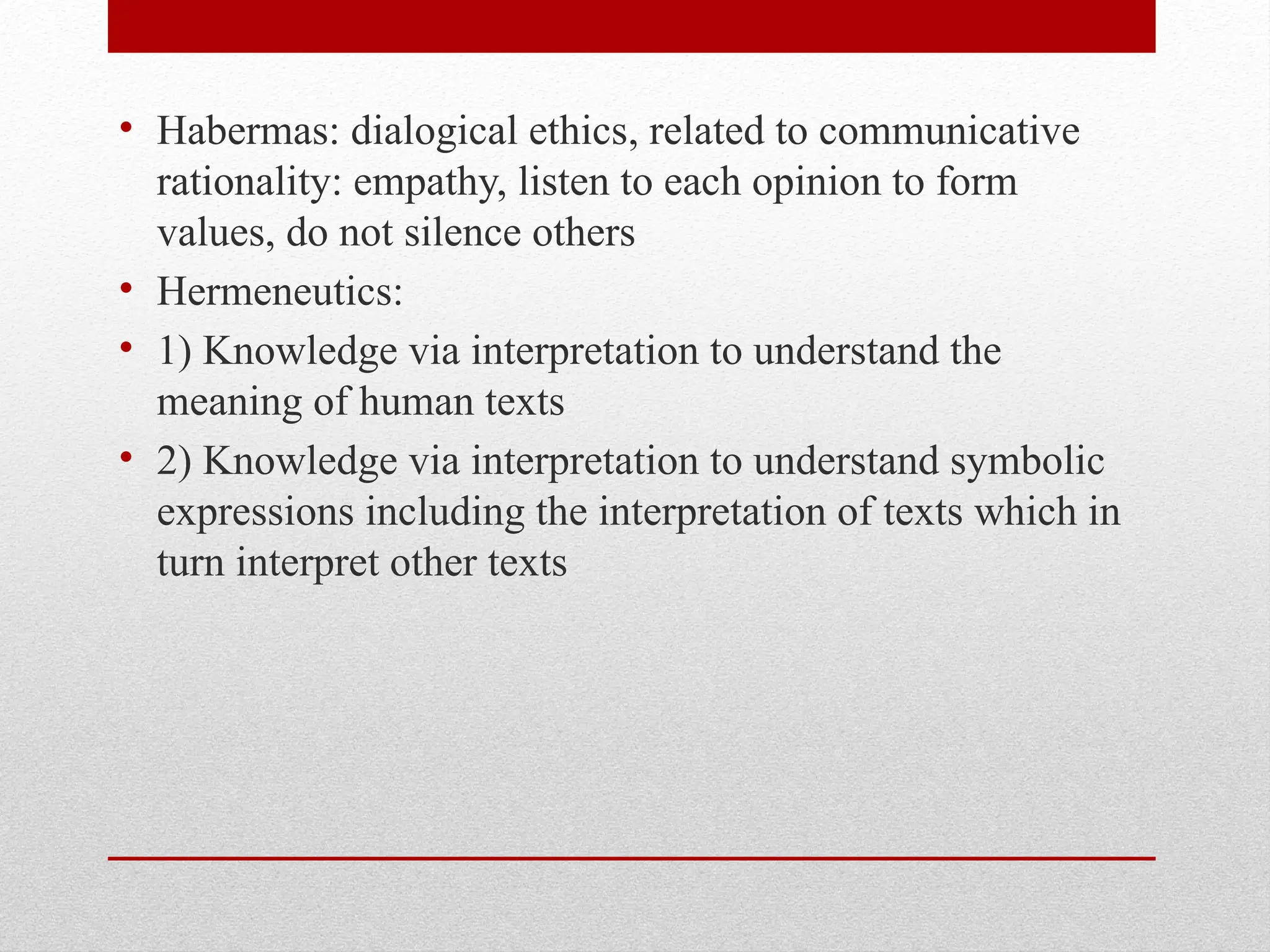 • Habermas: dialogical ethics, related to communicative
rationality: empathy, listen to each opinion to form
values, do not silence others
• Hermeneutics:
• 1) Knowledge via interpretation to understand the
meaning of human texts
• 2) Knowledge via interpretation to understand symbolic
expressions including the interpretation of texts which in
turn interpret other texts
 