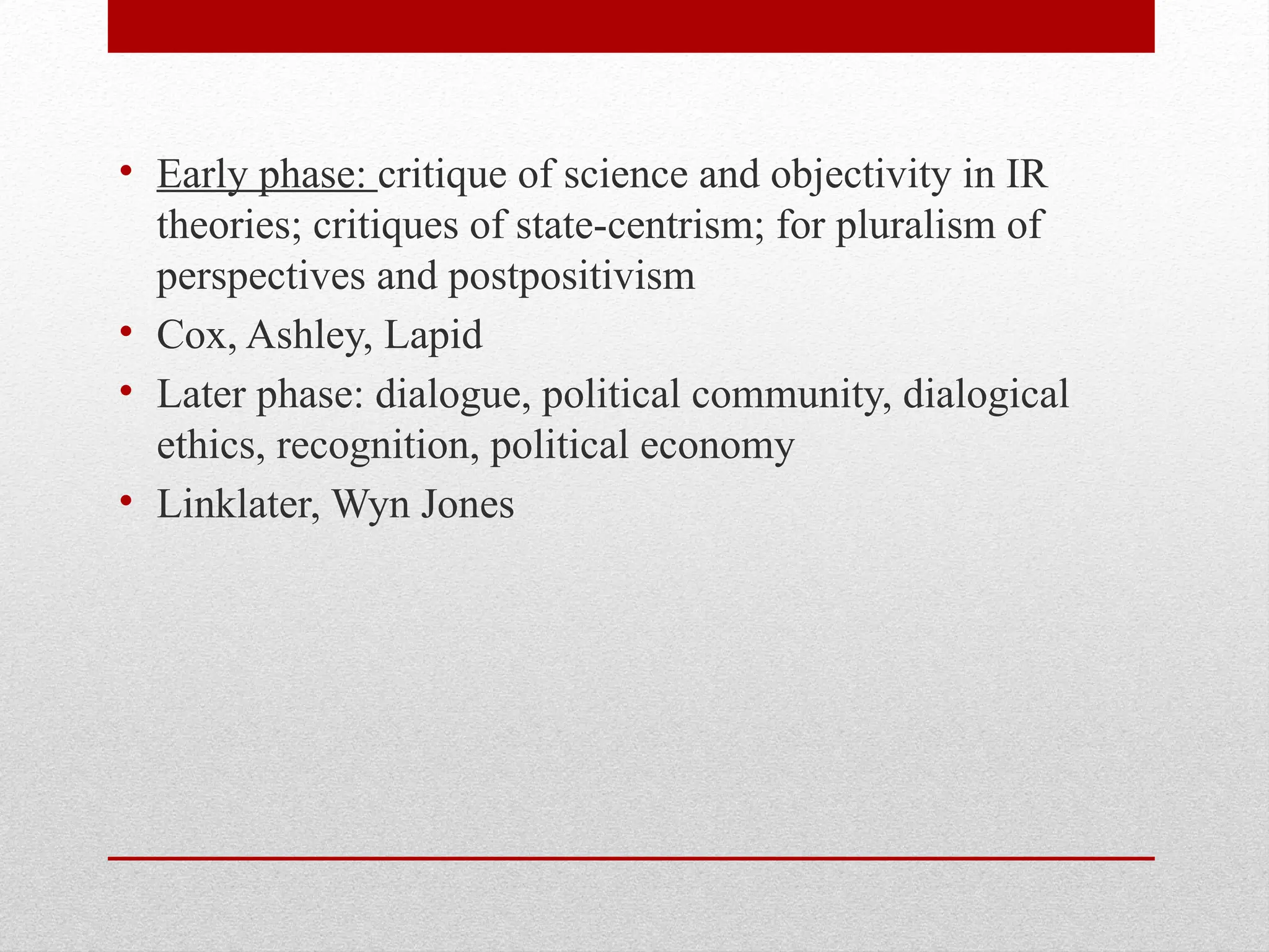 • Early phase: critique of science and objectivity in IR
theories; critiques of state-centrism; for pluralism of
perspectives and postpositivism
• Cox, Ashley, Lapid
• Later phase: dialogue, political community, dialogical
ethics, recognition, political economy
• Linklater, Wyn Jones
 
