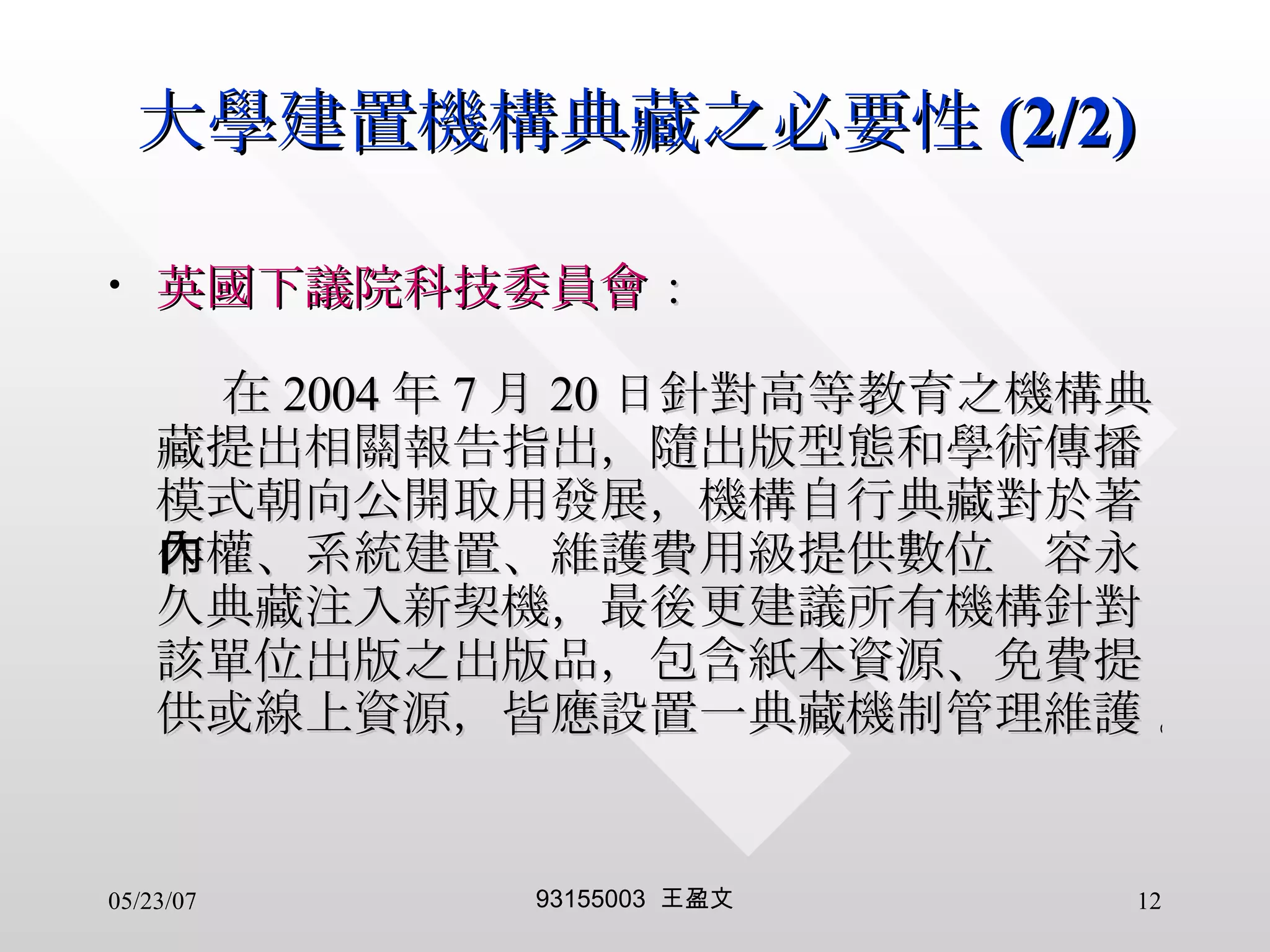 大學建置機構典藏之必要性 (2/2) 英國下議院科技委員會 ：   在 2004 年 7 月 20 日針對高等教育之機構典藏提出相關報告指出，隨出版型態和學術傳播模式朝向公開取用發展，機構自行典藏對於著作權、系統建置、維護費用級提供數位內容永久典藏注入新契機，最後更建議所有機構針對該單位出版之出版品，包含紙本資源、免費提供或線上資源，皆應設置一典藏機制管理維護 。 