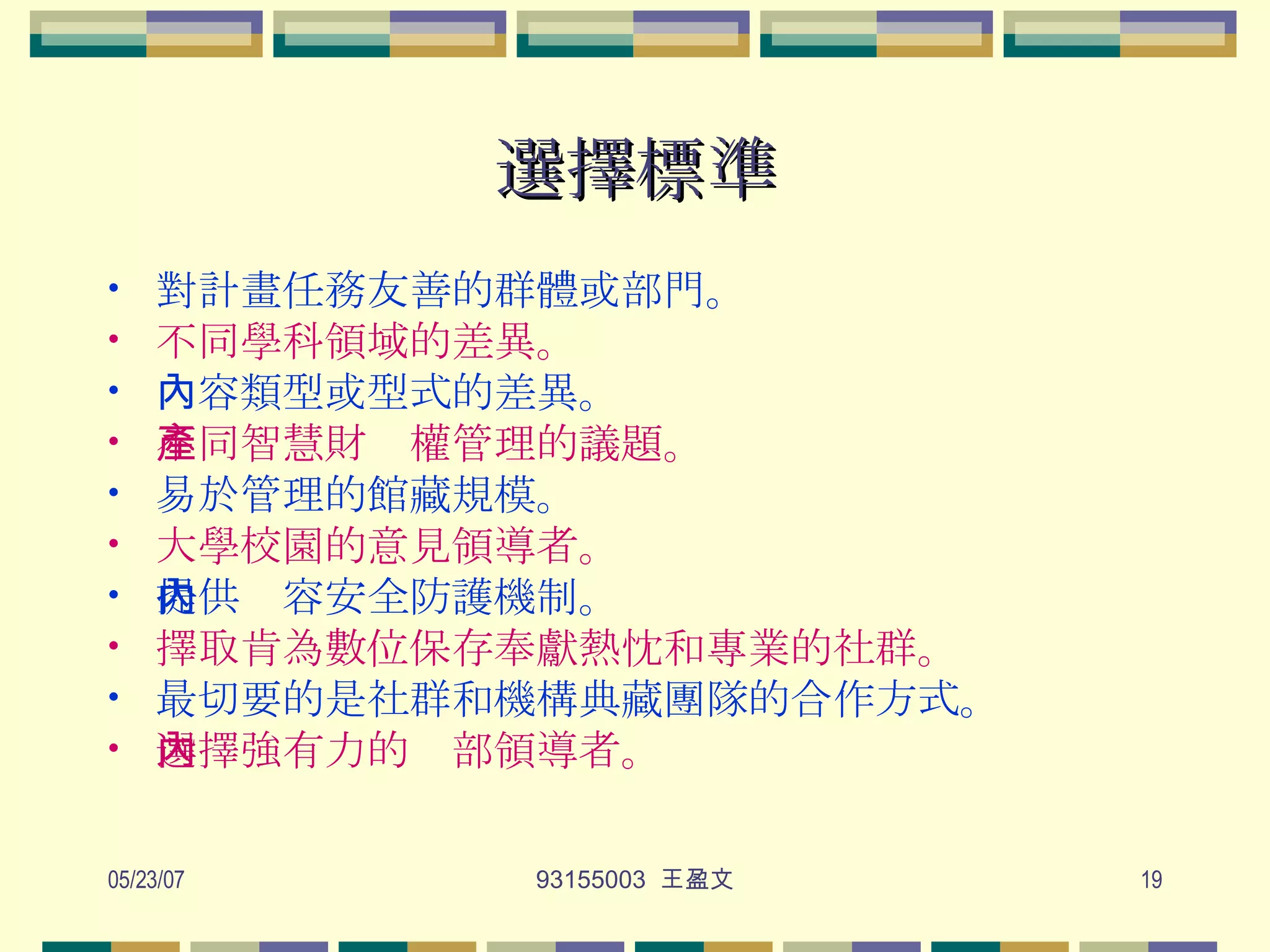 選擇標準 對計畫任務友善的群體或部門。 不同學科領域的差異。 內容類型或型式的差異。 不同智慧財產權管理的議題。 易於管理的館藏規模。 大學校園的意見領導者。 提供內容安全防護機制。 擇取肯為數位保存奉獻熱忱和專業的社群。 最切要的是社群和機構典藏團隊的合作方式。 選擇強有力的內部領導者。   