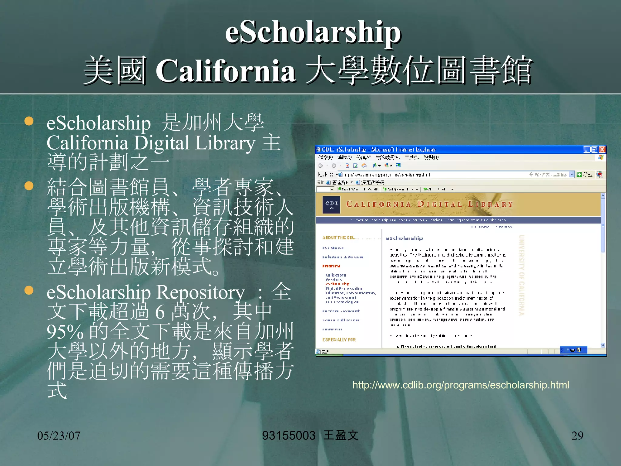 eScholarship 美國 California 大學數位圖書館   eScholarship  是加州大學 California Digital Library 主導的計劃之一 結合圖書館員、學者專家、學術出版機構、資訊技術人員、及其他資訊儲存組織的專家等力量，從事探討和建立學術出版新模式。 eScholarship Repository ：全文下載超過 6 萬次，其中 95% 的全文下載是來自加州大學以外的地方，顯示學者們是迫切的需要這種傳播方式 http://www.cdlib.org/programs/escholarship.html 