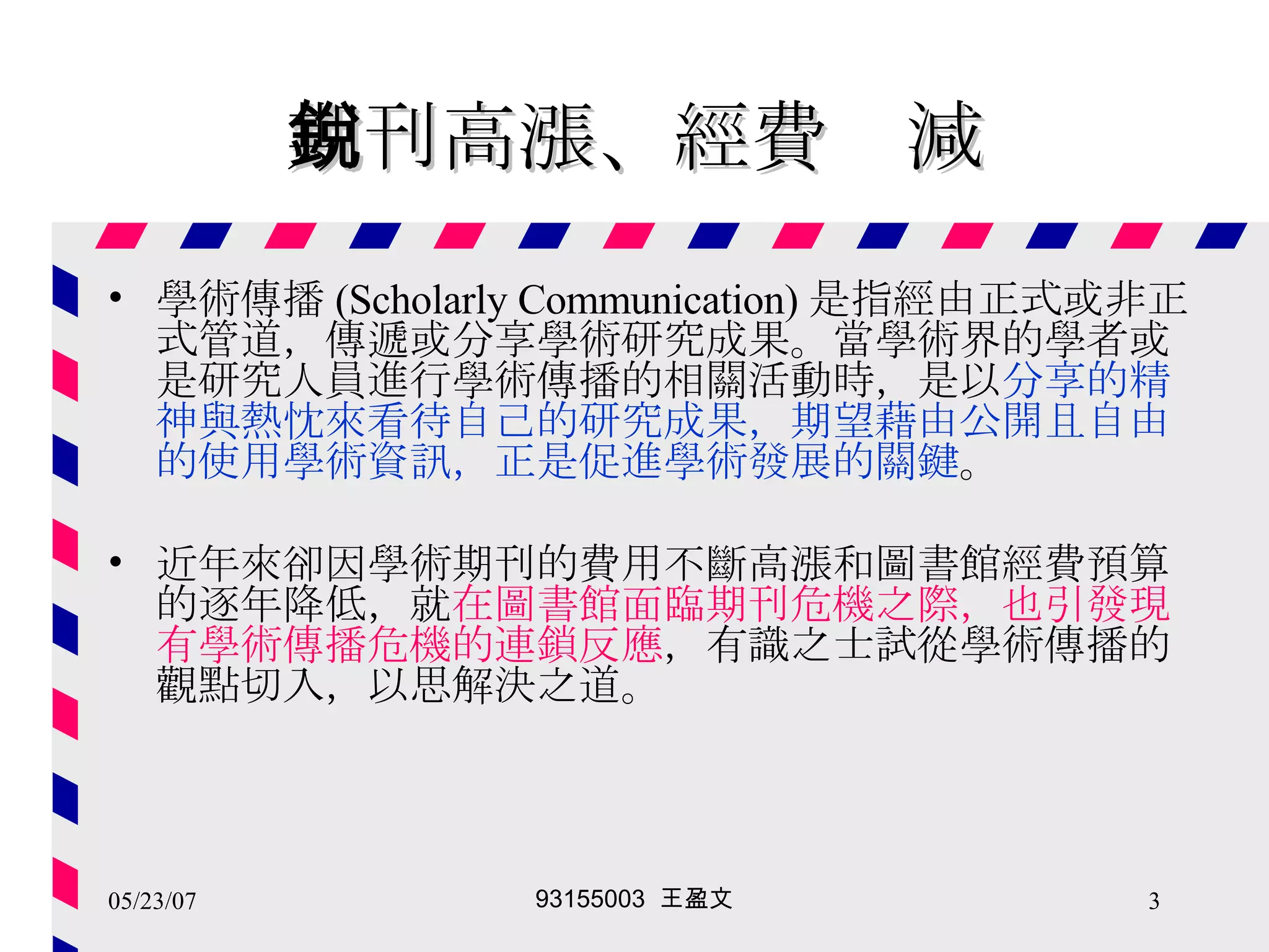 期刊高漲、經費銳減 學術傳播 (Scholarly Communication) 是指經由正式或非正式管道，傳遞或分享學術研究成果。當學術界的學者或是研究人員進行學術傳播的相關活動時，是以 分享的精神與熱忱來看待自己的研究成果，期望藉由公開且自由的使用學術資訊，正是促進學術發展的關鍵 。 近年來卻因學術期刊的費用不斷高漲和圖書館經費預算的逐年降低，就 在圖書館面臨期刊危機之際，也引發現有學術傳播危機的連鎖反應 ，有識之士試從學術傳播的觀點切入，以思解決之道。 