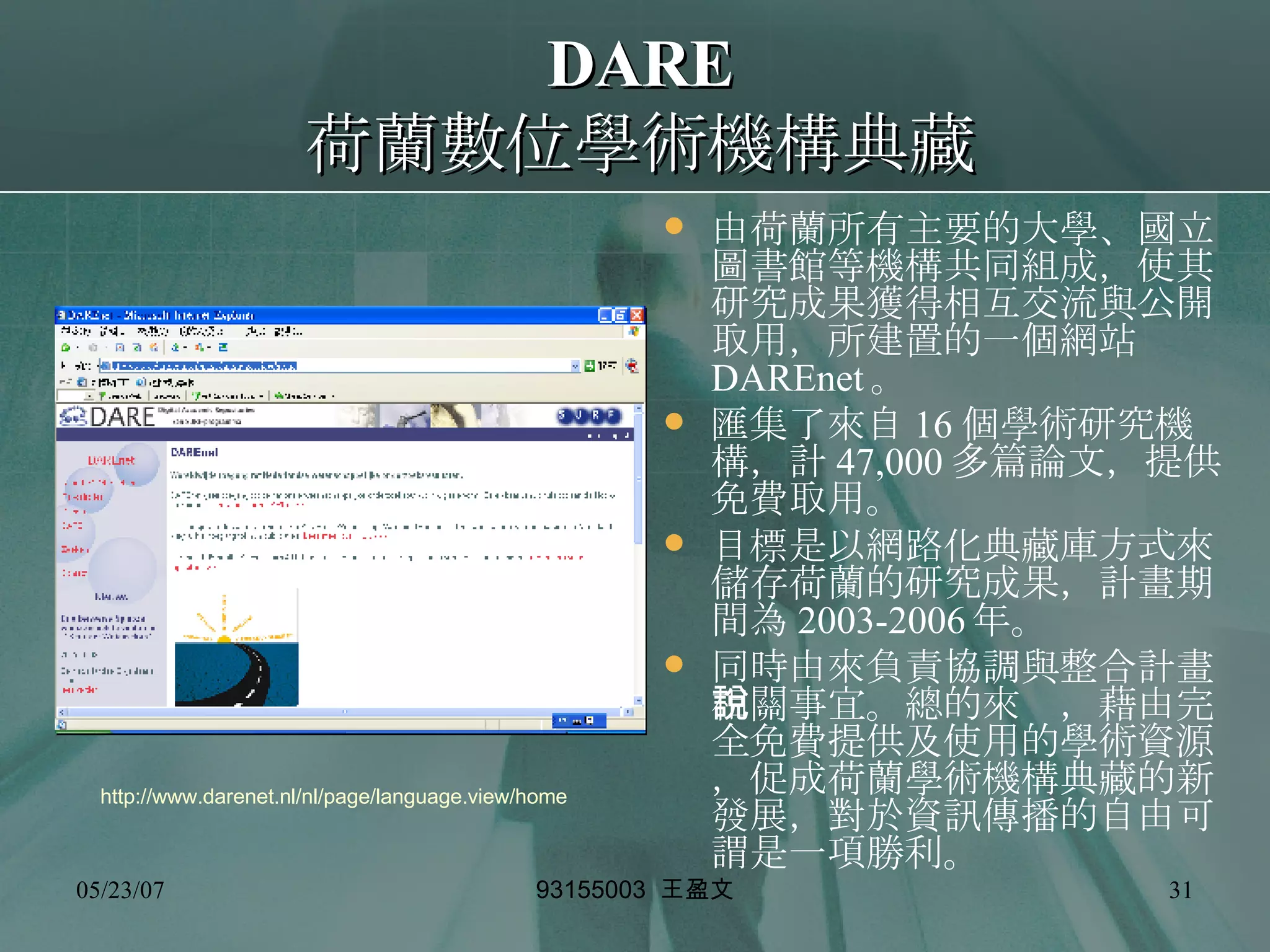 DARE 荷蘭數位學術機構典藏 由荷蘭所有主要的大學、國立圖書館等機構共同組成，使其研究成果獲得相互交流與公開取用，所建置的一個網站 DAREnet 。 匯集了來自 16 個學術研究機構，計 47,000 多篇論文，提供免費取用。 目標是以網路化典藏庫方式來儲存荷蘭的研究成果，計畫期間為 2003-2006 年。 同時由來負責協調與整合計畫相關事宜。總的來說，藉由完全免費提供及使用的學術資源，促成荷蘭學術機構典藏的新發展，對於資訊傳播的自由可謂是一項勝利。 http://www.darenet.nl/nl/page/language.view/home 