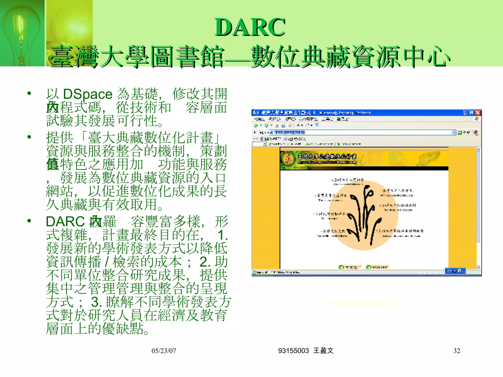 DARC 臺灣大學圖書館—數位典藏資源中心 以 DSpace 為基礎，修改其開放程式碼，從技術和內容層面試驗其發展可行性。 提供「臺大典藏數位化計畫」資源與服務整合的機制，策劃具特色之應用加值功能與服務，發展為數位典藏資源的入口網站，以促進數位化成果的長久典藏與有效取用。 DARC 收羅內容豐富多樣，形式複雜，計畫最終目的在， 1. 發展新的學術發表方式以降低資訊傳播 / 檢索的成本； 2. 助不同單位整合研究成果，提供集中之管理管理與整合的呈現方式； 3. 瞭解不同學術發表方式對於研究人員在經濟及教育層面上的優缺點。 http://darc.ntu.edu.tw/ 