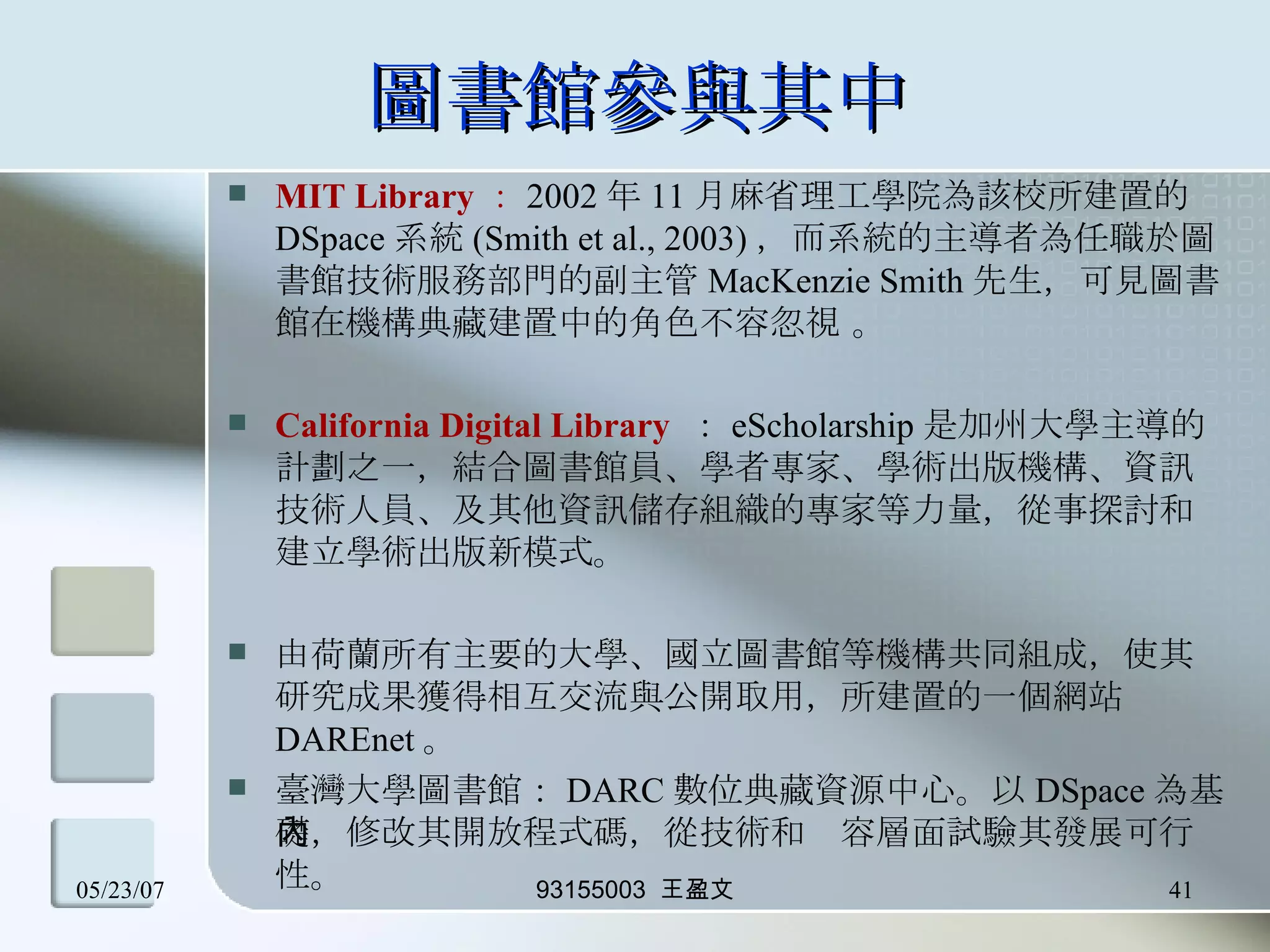 圖書館參與其中 MIT Library ： 2002 年 11 月麻省理工學院為該校所建置的 DSpace 系統 (Smith et al., 2003) ，而系統的主導者為任職於圖書館技術服務部門的副主管 MacKenzie Smith 先生，可見圖書館在機構典藏建置中的角色不容忽視 。 California Digital Library   ： eScholarship 是加州大學主導的計劃之一，結合圖書館員、學者專家、學術出版機構、資訊技術人員、及其他資訊儲存組織的專家等力量，從事探討和建立學術出版新模式。 由荷蘭所有主要的大學、國立圖書館等機構共同組成，使其研究成果獲得相互交流與公開取用，所建置的一個網站 DAREnet 。 臺灣大學圖書館： DARC 數位典藏資源中心。以 DSpace 為基礎，修改其開放程式碼，從技術和內容層面試驗其發展可行性。 