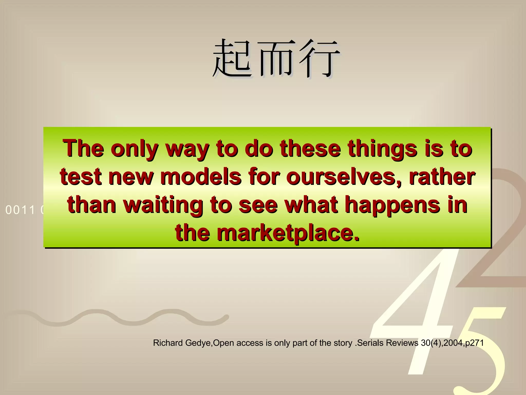 The only way to do these things is to test new models for ourselves, rather than waiting to see what happens in the marketplace. Richard Gedye,Open access is only part of the story .Serials Reviews 30(4),2004,p271 起而行 