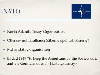 NATO
✤ North Atlantic Treaty Organization
✤ Offensiv militärallians? Säkerhetspolitisk lösning?
✤ Mellanstatlig organisation
✤ Bildad 1949 ”to keep the Americans in, the Soviets out,
and the Germans down” (Hastings Ismay)
 