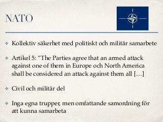 NATO
✤ Kollektiv säkerhet med politiskt och militär samarbete
✤ Artikel 5: ”The Parties agree that an armed attack
against...