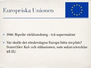Europeiska Unionen
✤ 1946: Bipolär världsordning - två supermakter
✤ Var skulle det sönderslagna Europa hitta sin plats?
Svaret blev Kol- och stålunionen, som sedan utvecklas
till EU
 