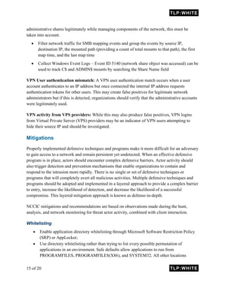 TLP:WHITE
15 of 20 TLP:WHITE
administrative shares legitimately while managing components of the network, this must be
taken into account.
 Filter network traffic for SMB mapping events and group the events by source IP,
destination IP, the mounted path (providing a count of total mounts to that path), the first
map time, and the last map time
 Collect Windows Event Logs – Event ID 5140 (network share object was accessed) can be
used to track C$ and ADMIN$ mounts by searching the Share Name field
VPN User authentication mismatch: A VPN user authentication match occurs when a user
account authenticates to an IP address but once connected the internal IP address requests
authentication tokens for other users. This may create false positives for legitimate network
administrators but if this is detected, organizations should verify that the administrative accounts
were legitimately used.
VPN activity from VPS providers: While this may also produce false positives, VPN logins
from Virtual Private Server (VPS) providers may be an indicator of VPN users attempting to
hide their source IP and should be investigated.
Mitigations
Properly implemented defensive techniques and programs make it more difficult for an adversary
to gain access to a network and remain persistent yet undetected. When an effective defensive
program is in place, actors should encounter complex defensive barriers. Actor activity should
also trigger detection and prevention mechanisms that enable organizations to contain and
respond to the intrusion more rapidly. There is no single or set of defensive techniques or
programs that will completely avert all malicious activities. Multiple defensive techniques and
programs should be adopted and implemented in a layered approach to provide a complex barrier
to entry, increase the likelihood of detection, and decrease the likelihood of a successful
compromise. This layered mitigation approach is known as defense-in-depth.
NCCIC mitigations and recommendations are based on observations made during the hunt,
analysis, and network monitoring for threat actor activity, combined with client interaction.
Whitelisting
 Enable application directory whitelisting through Microsoft Software Restriction Policy
(SRP) or AppLocker;
 Use directory whitelisting rather than trying to list every possible permutation of
applications in an environment. Safe defaults allow applications to run from
PROGRAMFILES, PROGRAMFILES(X86), and SYSTEM32. All other locations
 