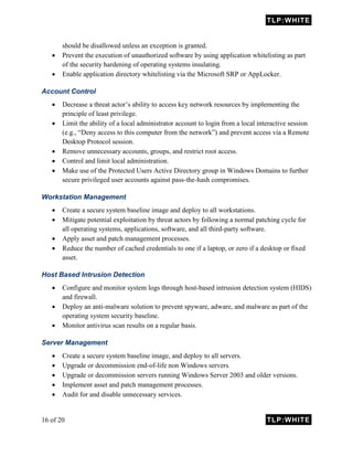 TLP:WHITE
16 of 20 TLP:WHITE
should be disallowed unless an exception is granted.
 Prevent the execution of unauthorized software by using application whitelisting as part
of the security hardening of operating systems insulating.
 Enable application directory whitelisting via the Microsoft SRP or AppLocker.
Account Control
 Decrease a threat actor’s ability to access key network resources by implementing the
principle of least privilege.
 Limit the ability of a local administrator account to login from a local interactive session
(e.g., “Deny access to this computer from the network”) and prevent access via a Remote
Desktop Protocol session.
 Remove unnecessary accounts, groups, and restrict root access.
 Control and limit local administration.
 Make use of the Protected Users Active Directory group in Windows Domains to further
secure privileged user accounts against pass-the-hash compromises.
Workstation Management
 Create a secure system baseline image and deploy to all workstations.
 Mitigate potential exploitation by threat actors by following a normal patching cycle for
all operating systems, applications, software, and all third-party software.
 Apply asset and patch management processes.
 Reduce the number of cached credentials to one if a laptop, or zero if a desktop or fixed
asset.
Host Based Intrusion Detection
 Configure and monitor system logs through host-based intrusion detection system (HIDS)
and firewall.
 Deploy an anti-malware solution to prevent spyware, adware, and malware as part of the
operating system security baseline.
 Monitor antivirus scan results on a regular basis.
Server Management
 Create a secure system baseline image, and deploy to all servers.
 Upgrade or decommission end-of-life non Windows servers.
 Upgrade or decommission servers running Windows Server 2003 and older versions.
 Implement asset and patch management processes.
 Audit for and disable unnecessary services.
 