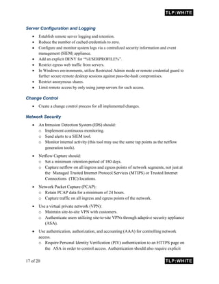 TLP:WHITE
17 of 20 TLP:WHITE
Server Configuration and Logging
 Establish remote server logging and retention.
 Reduce the number of cached credentials to zero.
 Configure and monitor system logs via a centralized security information and event
management (SIEM) appliance.
 Add an explicit DENY for “%USERPROFILE%”.
 Restrict egress web traffic from servers.
 In Windows environments, utilize Restricted Admin mode or remote credential guard to
further secure remote desktop sessions against pass-the-hash compromises.
 Restrict anonymous shares.
 Limit remote access by only using jump servers for such access.
Change Control
 Create a change control process for all implemented changes.
Network Security
 An Intrusion Detection System (IDS) should:
o Implement continuous monitoring.
o Send alerts to a SIEM tool.
o Monitor internal activity (this tool may use the same tap points as the netflow
generation tools).
 Netflow Capture should:
o Set a minimum retention period of 180 days.
o Capture netflow on all ingress and egress points of network segments, not just at
the Managed Trusted Internet Protocol Services (MTIPS) or Trusted Internet
Connections (TIC) locations.
 Network Packet Capture (PCAP):
o Retain PCAP data for a minimum of 24 hours.
o Capture traffic on all ingress and egress points of the network.
 Use a virtual private network (VPN):
o Maintain site-to-site VPN with customers.
o Authenticate users utilizing site-to-site VPNs through adaptive security appliance
(ASA).
 Use authentication, authorization, and accounting (AAA) for controlling network
access.
o Require Personal Identity Verification (PIV) authentication to an HTTPS page on
the ASA in order to control access. Authentication should also require explicit
 