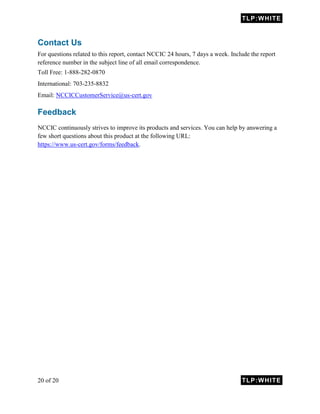 TLP:WHITE
20 of 20 TLP:WHITE
Contact Us
For questions related to this report, contact NCCIC 24 hours, 7 days a week. Include the report
reference number in the subject line of all email correspondence.
Toll Free: 1-888-282-0870
International: 703-235-8832
Email: NCCICCustomerService@us-cert.gov
Feedback
NCCIC continuously strives to improve its products and services. You can help by answering a
few short questions about this product at the following URL:
https://www.us-cert.gov/forms/feedback.
 