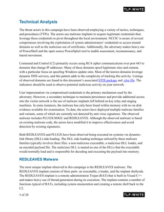 TLP:WHITE
3 of 20 TLP:WHITE
Technical Analysis
The threat actors in this campaign have been observed employing a variety of tactics, techniques,
and procedures (TTPs). The actors use malware implants to acquire legitimate credentials then
leverage those credentials to pivot throughout the local environment. NCCIC is aware of several
compromises involving the exploitation of system administrators’ credentials to access trusted
domains as well as the malicious use of certificates. Additionally, the adversary makes heavy use
of PowerShell and the open source PowerSploit tool to enable assessment, reconnaissance, and
lateral movement.
Command and Control (C2) primarily occurs using RC4 cipher communications over port 443 to
domains that change IP addresses. Many of these domains spoof legitimate sites and content,
with a particular focus on spoofing Windows update sites. Most of the known domains leverage
dynamic DNS services, and this pattern adds to the complexity of tracking this activity. Listings
of observed domains are found in this document’s associated STIX package and .xlsx file. The
indicators should be used to observe potential malicious activity on your network.
User impersonation via compromised credentials is the primary mechanism used by the
adversary. However, a secondary technique to maintain persistence and provide additional access
into the victim network is the use of malware implants left behind on key relay and staging
machines. In some instances, the malware has only been found within memory with no on-disk
evidence available for examination. To date, the actors have deployed multiple malware families
and variants, some of which are currently not detected by anti-virus signatures. The observed
malware includes PLUGX/SOGU and REDLEAVES. Although the observed malware is based
on existing malware code, the actors have modified it to improve effectiveness and avoid
detection by existing signatures.
Both REDLEAVES and PLUGX have been observed being executed on systems via dynamic-
link library (DLL) side-loading. The DLL side-loading technique utilized by these malware
families typically involves three files: a non-malicious executable, a malicious DLL loader, and
an encoded payload file. The malicious DLL is named as one of the DLLs that the executable
would normally load and is responsible for decoding and executing the payload into memory.
REDLEAVES Malware
The most unique implant observed in this campaign is the REDLEAVES malware. The
REDLEAVES implant consists of three parts: an executable, a loader, and the implant shellcode.
The REDLEAVES implant is a remote administration Trojan (RAT) that is built in Visual C++
and makes heavy use of thread generation during its execution. The implant contains a number of
functions typical of RATs, including system enumeration and creating a remote shell back to the
C2.
 