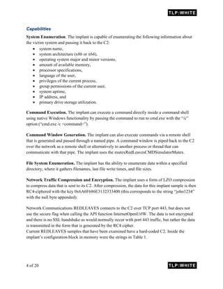 TLP:WHITE
4 of 20 TLP:WHITE
Capabilities
System Enumeration. The implant is capable of enumerating the following information about
the victim system and passing it back to the C2:
 system name,
 system architecture (x86 or x64),
 operating system major and minor versions,
 amount of available memory,
 processor specifications,
 language of the user,
 privileges of the current process,
 group permissions of the current user,
 system uptime,
 IP address, and
 primary drive storage utilization.
Command Execution. The implant can execute a command directly inside a command shell
using native Windows functionality by passing the command to run to cmd.exe with the “/c”
option (“cmd.exe /c <command>”).
Command Window Generation. The implant can also execute commands via a remote shell
that is generated and passed through a named pipe. A command window is piped back to the C2
over the network as a remote shell or alternatively to another process or thread that can
communicate with that pipe. The implant uses the mutexRedLeavesCMDSimulatorMutex.
File System Enumeration. The implant has the ability to enumerate data within a specified
directory, where it gathers filenames, last file write times, and file sizes.
Network Traffic Compression and Encryption. The implant uses a form of LZO compression
to compress data that is sent to its C2. After compression, the data for this implant sample is then
RC4-ciphered with the key 0x6A6F686E3132333400 (this corresponds to the string “john1234”
with the null byte appended).
Network Communications REDLEAVES connects to the C2 over TCP port 443, but does not
use the secure flag when calling the API function InternetOpenUrlW. The data is not encrypted
and there is no SSL handshake as would normally occur with port 443 traffic, but rather the data
is transmitted in the form that is generated by the RC4 cipher.
Current REDLEAVES samples that have been examined have a hard-coded C2. Inside the
implant’s configuration block in memory were the strings in Table 1.
 