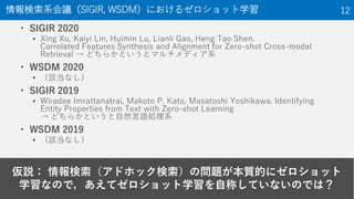 仮説： 情報検索（アドホック検索）の問題が本質的にゼロショット
学習なので，あえてゼロショット学習を自称していないのでは？
情報検索系会議（SIGIR, WSDM）におけるゼロショット学習 12
• SIGIR 2020
▪ Xing Xu, Kaiyi Lin, Huimin Lu, Lianli Gao, Heng Tao Shen.
Correlated Features Synthesis and Alignment for Zero-shot Cross-modal
Retrieval → どちらかというとマルチメディア系
• WSDM 2020
▪ （該当なし）
• SIGIR 2019
▪ Wiradee Imrattanatrai, Makoto P. Kato, Masatoshi Yoshikawa. Identifying
Entity Properties from Text with Zero-shot Learning
→ どちらかというと自然言語処理系
• WSDM 2019
▪ （該当なし）
 