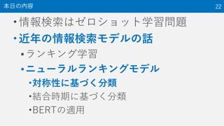 •情報検索はゼロショット学習問題
•近年の情報検索モデルの話
▪ランキング学習
▪ニューラルランキングモデル
•対称性に基づく分類
•結合時期に基づく分類
•BERTの適用
本日の内容 22
 