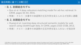 • B. 1. 初期結合モデル
▪ Guo et al. A deep relevance matching model for ad-hoc retrieval. In
CIKM, pages 55–64, 2016.
▪ 特徴： クエリ・文書中の単語間の交互作用を捉えられるが効率に課題
• B. 2. 末期結合モデル
▪ Huang et al. Learning deep structured semantic models for web
search using clickthrough data. In CIKM, pages 2333–2338, 2013.
▪ 特徴： クエリ・文書中の単語間の交互作用を捉えられないが高効率
結合時期に基づく分類[1][2] 31
[1] B. Mitra, N. Craswell, et al. An introduction to neural information retrieval. Foundations and Trends® in Information Retrieval, 13(1):1–126, 2018.
[2] Guo et al. A deep look into neural ranking models for information retrieval. Information Processing & Management, page 102067, 2019.
 