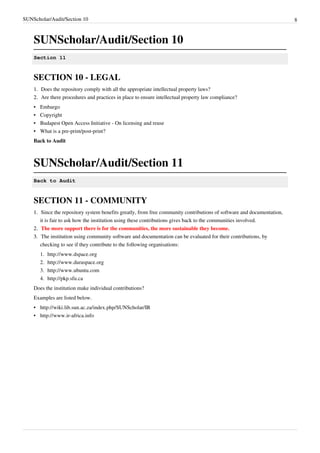 SUNScholar/Audit/Section 10 8
SUNScholar/Audit/Section 10
Section 11
SECTION 10 - LEGAL
1.1. Does the repository comply with all the appropriate intellectual property laws?
2.2. Are there procedures and practices in place to ensure intellectual property law compliance?
•• Embargo
•• Copyright
•• Budapest Open Access Initiative - On licensing and reuse
•• What is a pre-print/post-print?
Back to Audit
SUNScholar/Audit/Section 11
Back to Audit
SECTION 11 - COMMUNITY
1.1. Since the repository system benefits greatly, from free community contributions of software and documentation,
it is fair to ask how the institution using these contributions gives back to the communities involved.
2.2. The more support there is for the communities, the more sustainable they become.
3.3. The institution using community software and documentation can be evaluated for their contributions, by
checking to see if they contribute to the following organisations:
1. http://www.dspace.org
2. http://www.duraspace.org
3. http://www.ubuntu.com
4. http://pkp.sfu.ca
Does the institution make individual contributions?
Examples are listed below.
• http://wiki.lib.sun.ac.za/index.php/SUNScholar/IR
• http://www.ir-africa.info
 