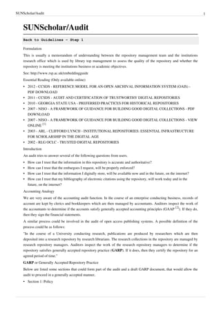 SUNScholar/Audit 1
SUNScholar/Audit
Back to Guidelines - Step 1
Formulation
This is usually a memorandum of understanding between the repository management team and the institutions
research office which is used by library top management to assess the quality of the repository and whether the
repository is meeting the institutions business or academic objectives.
See: http://www.rsp.ac.uk/embeddingguide
Essential Reading (Only available online)
•• 2012 - CCSDS - REFERENCE MODEL FOR AN OPEN ARCHIVAL INFORMATION SYSTEM (OAIS) -
PDF DOWNLOAD
•• 2011 - CCSDS - AUDIT AND CERTIFICATION OF TRUSTWORTHY DIGITAL REPOSITORIES
•• 2010 - GEORGIA STATE USA - PREFERRED PRACTICES FOR HISTORICAL REPOSITORIES
•• 2007 - NISO - A FRAMEWORK OF GUIDANCE FOR BUILDING GOOD DIGITAL COLLECTIONS - PDF
DOWNLOAD
• 2007 - NISO - A FRAMEWORK OF GUIDANCE FOR BUILDING GOOD DIGITAL COLLECTIONS - VIEW
ONLINE
[1]
•• 2003 - ARL - CLIFFORD LYNCH - INSTITUTIONAL REPOSITORIES: ESSENTIAL INFRASTRUCTURE
FOR SCHOLARSHIP IN THE DIGITAL AGE
•• 2002 - RLG OCLC - TRUSTED DIGITAL REPOSITORIES
Introduction
An audit tries to answer several of the following questions from users.
• How can I trust that the information in this repository is accurate and authoritative?
• How can I trust that the embargoes I request, will be properly enforced?
• How can I trust that the information I digitally store, will be available now and in the future, on the internet?
• How can I trust that my bibliography of electronic citations using the repository, will work today and in the
future, on the internet?
Accounting Analogy
We are very aware of the accounting audit function. In the course of an enterprise conducting business, records of
account are kept by clerics and bookkeepers which are then managed by accountants. Auditors inspect the work of
the accountants to determine if the accounts satisfy generally accepted accounting principles (GAAP
[2]
). If they do,
then they sign the financial statements.
A similar process could be involved in the audit of open access publishing systems. A possible definition of the
process could be as follows:
"In the course of a University conducting research, publications are produced by researchers which are then
deposited into a research repository by research librarians. The research collections in the repository are managed by
research repository managers. Auditors inspect the work of the research repository managers to determine if the
repository satisfies generally accepted repository practice (GARP). If it does, then they certify the repository for an
agreed period of time."
GARP or Generally Accepted Repository Practice
Below are listed some sections that could form part of the audit and a draft GARP document, that would allow the
audit to proceed in a generally accepted manner,
•• Section 1: Policy
 