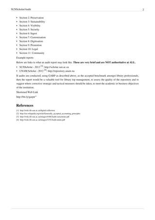 SUNScholar/Audit 2
•• Section 2: Preservation
•• Section 3: Sustainability
•• Section 4: Visibility
•• Section 5: Security
•• Section 6: Ingest
•• Section 7: Customisation
•• Section 8: Digitisation
•• Section 9: Promotion
•• Section 10: Legal
•• Section 11: Community
Example reports
Below are links to what an audit report may look like. These are very brief and are NOT authoritative at ALL.
• SUNScholar - 2012
[3]
: http://scholar.sun.ac.za
• UNAM Scholar - 2012
[4]
: http://repository.unam.na
If audits are conducted, using GARP as described above, as the accepted benchmark amongst library professionals,
then the report would be a valuable tool for library top management, to assess the quality of the repository and to
suggest where corrective strategic and tactical measures should be taken, to meet the academic or business objectives
of the institution.
Shortened Web Link
http://bit.ly/garpir'''
References
[1] http://wiki.lib.sun.ac.za/digital-collection
[2] http://en.wikipedia.org/wiki/Generally_accepted_accounting_principles
[3] http://wiki.lib.sun.ac.za/images/4/40/Audit-sunscholar.pdf
[4] http://wiki.lib.sun.ac.za/images/3/35/Audit-unam.pdf
 