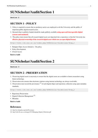 SUNScholar/Audit/Section 1 3
SUNScholar/Audit/Section 1
Section 2
SECTION 1 - POLICY
1.1. Policy is required to ensure that no predatory tactics are employed to rob the University and the public of
important public digital research assets.
2. Research that is publicly funded should be made publicly available using open and interoperable digital
systems and standards.
3. The policy must ensure that all research digital assets are deposited into a repository so that the University has
effective physical ownership of the research digital asset which uses an open digital format.
http://wiki.lib.sun.ac.za/index.php/SUNScholar/Guidelines/Step_1
•• Budapest Open Access Initiative - On policy
•• Policy Development
•• Closed Access
Back to Audit
SUNScholar/Audit/Section 2
Section 3
SECTION 2 - PRESERVATION
1.1. Preserving digital assets is necessary to ensure that the digital assets are available to future researchers using
future technology.
2.2. Preservation also ensures that electronic citations using internet technology are always resolvable.
3. Preservation must record the provenance
[1]
of each digital object and repository collection using open metadata
standards.
http://wiki.lib.sun.ac.za/index.php/SUNScholar/Guidelines/Step_2
•• Repository Preservation
• Digital Collection Management
[2]
•• Metadata
Back to Audit
References
[1] http://en.wikipedia.org/wiki/Provenance
[2] http://wiki.lib.sun.ac.za/images/5/51/Managing_Digital_Collections.pdf
 