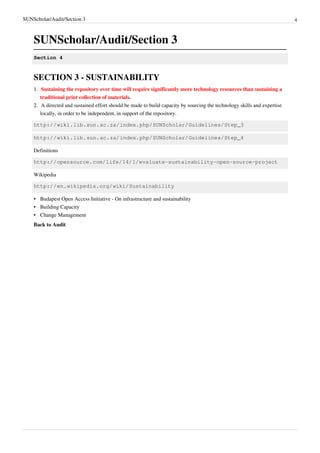 SUNScholar/Audit/Section 3 4
SUNScholar/Audit/Section 3
Section 4
SECTION 3 - SUSTAINABILITY
1.1. Sustaining the repository over time will require significantly more technology resources than sustaining a
traditional print collection of materials.
2.2. A directed and sustained effort should be made to build capacity by sourcing the technology skills and expertise
locally, in order to be independent, in support of the repository.
http://wiki.lib.sun.ac.za/index.php/SUNScholar/Guidelines/Step_3
http://wiki.lib.sun.ac.za/index.php/SUNScholar/Guidelines/Step_4
Definitions
http://opensource.com/life/14/1/evaluate-sustainability-open-source-project
Wikipedia
http://en.wikipedia.org/wiki/Sustainability
•• Budapest Open Access Initiative - On infrastructure and sustainability
•• Building Capacity
•• Change Management
Back to Audit
 