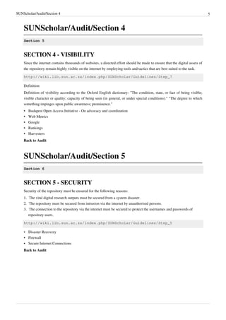 SUNScholar/Audit/Section 4 5
SUNScholar/Audit/Section 4
Section 5
SECTION 4 - VISIBILITY
Since the internet contains thousands of websites, a directed effort should be made to ensure that the digital assets of
the repository remain highly visible on the internet by employing tools and tactics that are best suited to the task.
http://wiki.lib.sun.ac.za/index.php/SUNScholar/Guidelines/Step_7
Definition
Definition of visibility according to the Oxford English dictionary: "The condition, state, or fact of being visible;
visible character or quality; capacity of being seen (in general, or under special conditions)." "The degree to which
something impinges upon public awareness; prominence."
•• Budapest Open Access Initiative - On advocacy and coordination
•• Web Metrics
•• Google
•• Rankings
•• Harvesters
Back to Audit
SUNScholar/Audit/Section 5
Section 6
SECTION 5 - SECURITY
Security of the repository must be ensured for the following reasons:
1.1. The vital digital research outputs must be secured from a system disaster.
2.2. The repository must be secured from intrusion via the internet by unauthorised persons.
3.3. The connection to the repository via the internet must be secured to protect the usernames and passwords of
repository users.
http://wiki.lib.sun.ac.za/index.php/SUNScholar/Guidelines/Step_5
•• Disaster Recovery
•• Firewall
•• Secure Internet Connections
Back to Audit
 