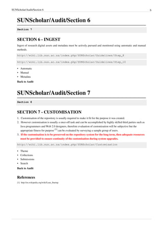 SUNScholar/Audit/Section 6 6
SUNScholar/Audit/Section 6
Section 7
SECTION 6 - INGEST
Ingest of research digital assets and metadata must be actively pursued and monitored using automatic and manual
methods.
http://wiki.lib.sun.ac.za/index.php/SUNScholar/Guidelines/Step_8
http://wiki.lib.sun.ac.za/index.php/SUNScholar/Guidelines/Step_10
•• Automatic
•• Manual
•• Metadata
Back to Audit
SUNScholar/Audit/Section 7
Section 8
SECTION 7 - CUSTOMISATION
1.1. Customisation of the repository is usually required to make it fit for the purpose it was created.
2. However customisation is usually a once-off task and can be accomplished by highly skilled third parties such as
Java programmers and Web 2.0 designers, therefore evaluation of customisation will be subjective but the
appropriate fitness for purpose
[1]
can be evaluated by surveying a sample group of users.
3.3. If the customisation is to be preserved on the repository system for the long term, then adequate resources
must be provided to ensure continuity of the customisation during system upgrades.
http://wiki.lib.sun.ac.za/index.php/SUNScholar/Customisation
•• Theme
•• Collections
•• Submissions
•• Search
Back to Audit
References
[1] http://en.wikipedia.org/wiki/Lean_Startup
 