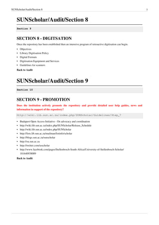 SUNScholar/Audit/Section 8 7
SUNScholar/Audit/Section 8
Section 9
SECTION 8 - DIGITSATION
Once the repository has been established then an intensive program of retroactive digitisation can begin.
•• Objectives
•• Library Digitisation Policy
•• Digital Formats
•• Digitisation Equipment and Services
•• Guidelines for scanners
Back to Audit
SUNScholar/Audit/Section 9
Section 10
SECTION 9 - PROMOTION
Does the institution actively promote the repository and provide detailed user help guides, news and
information in support of the repository?
http://wiki.lib.sun.ac.za/index.php/SUNScholar/Guidelines/Step_7
•• Budapest Open Access Initiative - On advocacy and coordination
• http://wiki.lib.sun.ac.za/index.php/SUNScholar/Release_Schedule
• http://wiki.lib.sun.ac.za/index.php/SUNScholar
• http://lists.lib.sun.ac.za/mailman/listinfo/scholar
• http://blogs.sun.ac.za/sunscholar
• http://oa.sun.ac.za
• http://twitter.com/usscholar
• http://www.facebook.com/pages/Stellenbosch-South-Africa/University-of-Stellenbosch-Scholar/
181640938009
Back to Audit
 