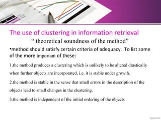 The use of clustering in information retrieval 
            “ theoretical soundness of the method”
•method should satisfy certain criteria of adequacy.  To list some 
of the more important of these: 
1.the method produces a clustering which is unlikely to be altered drastically
when further objects are incorporated, i.e. it is stable under growth.
2.the method is stable in the sense that small errors in the description of the
objects lead to small changes in the clustering.
3.the method is independent of the initial ordering of the objects
 